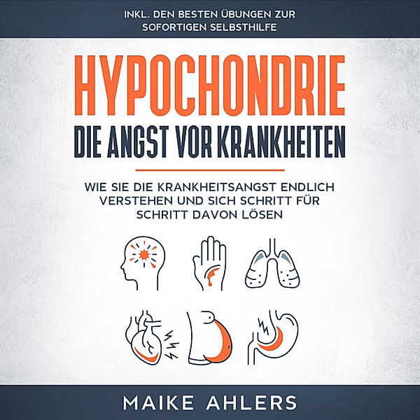 Hypochondrie, die Angst vor Krankheiten: Wie Sie die Krankheitsangst endlich verstehen und sich Schritt für Schritt davon lösen - inkl. den besten Übungen zur sofortigen Selbsthilfe, Maike Ahlers