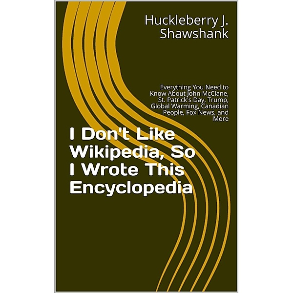 I Don't Like Wikipedia, So I Wrote This Encyclopedia: Everything You Need to Know About John McClane, St. Patrick's Day, Trump, Global Warming, Canadian People, Fox News, and More, Huckleberry J. Shawshank