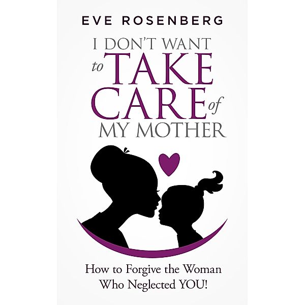 I Don't Want to Take Care of My Mother: How to Forgive the Woman Who Neglected You!, Eve Rosenberg