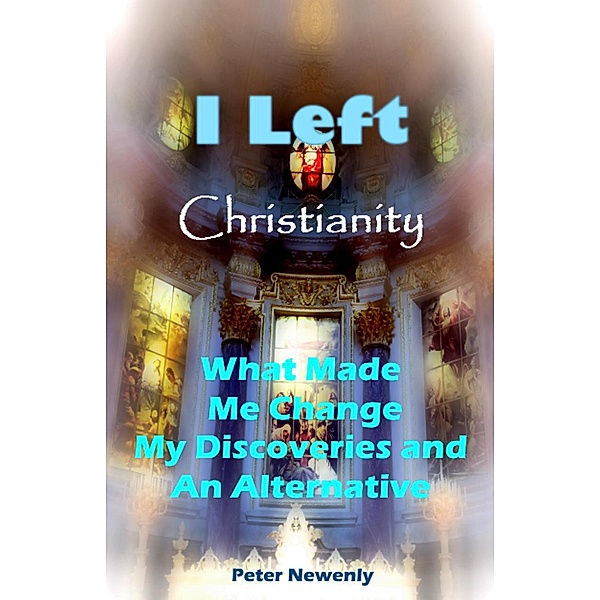 I Left Christianity  -  What Made Me Change, My Discoveries and An Alternative, Peter Newenly