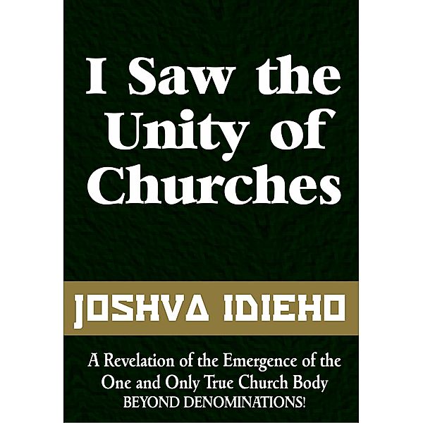 I Saw the Unity of Churches: The Emergence of the One and Only True Church Body, Joshua Idieho