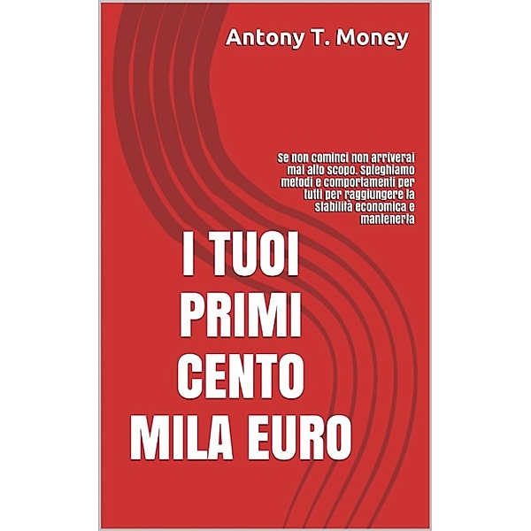 I Tuoi Primi 100 mila euro: Se non cominci non arriverai mai allo scopo. Spieghiamo metodi e comportamenti per tutti per raggiungere la stabilità economica e mantenerla, Antony T. Money