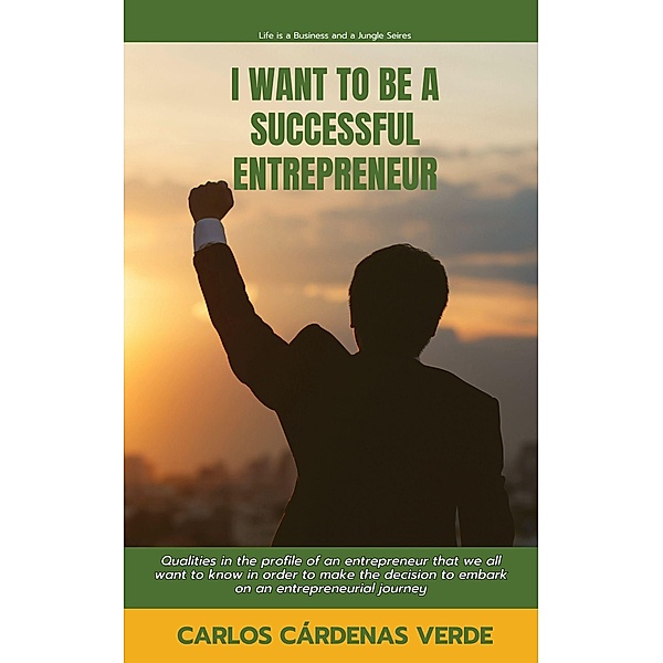 I Want To Be A Successful Entrepreneur. Qualities in the profile of an entrepreneur that we all want to know in order to make the decision to embark on an entrepreneurial journey (Life is a Business and a Jungle., #1) / Life is a Business and a Jungle., Carlos Cárdenas Verde