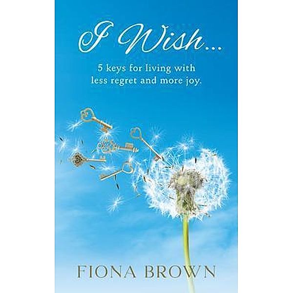 I Wish... 5 Keys for living with less regret and more joy., Fiona E Brown