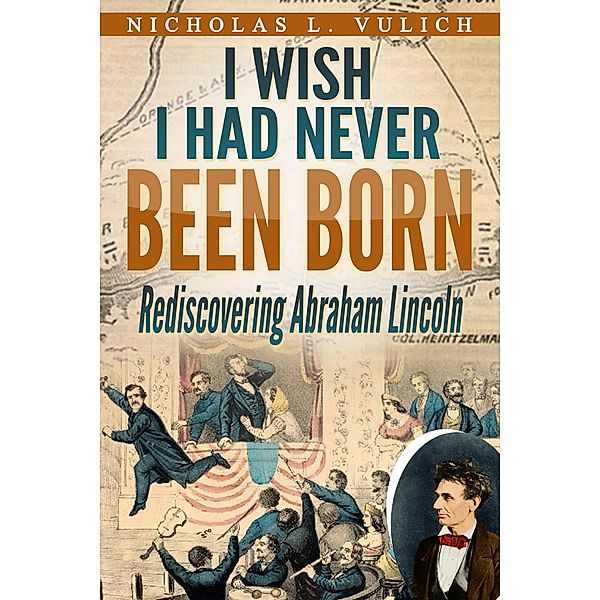 I Wish I Had Never Been Born: Rediscovering Abraham Lincoln, Nicholas L. Vulich