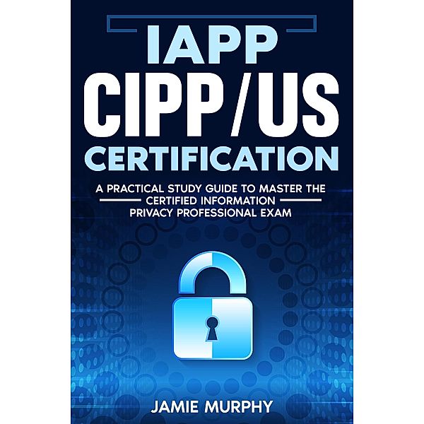 IAPP CIPP/US Certification A Practical Study Guide to Master the Certified Information Privacy Professional Exam, Jamie Murphy