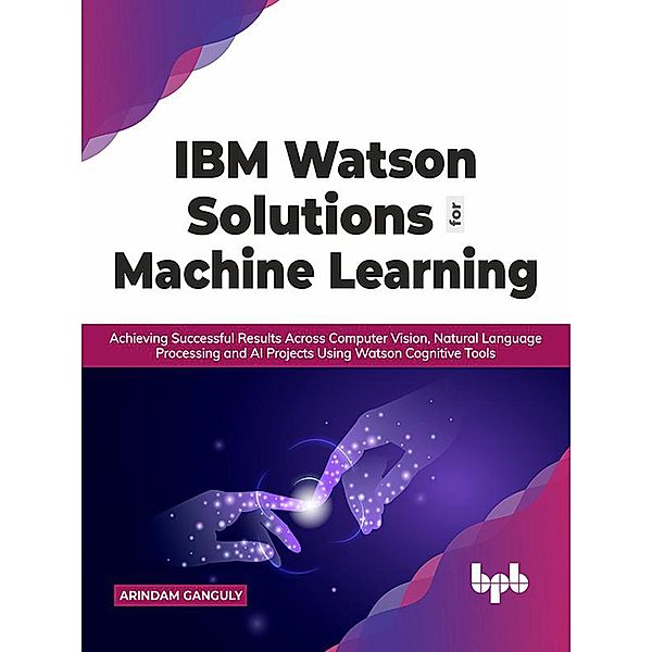 IBM Watson Solutions for Machine Learning: Achieving Successful Results Across Computer Vision, Natural Language Processing and AI Projects Using Watson Cognitive Tools (English Edition), Arindam Ganguly