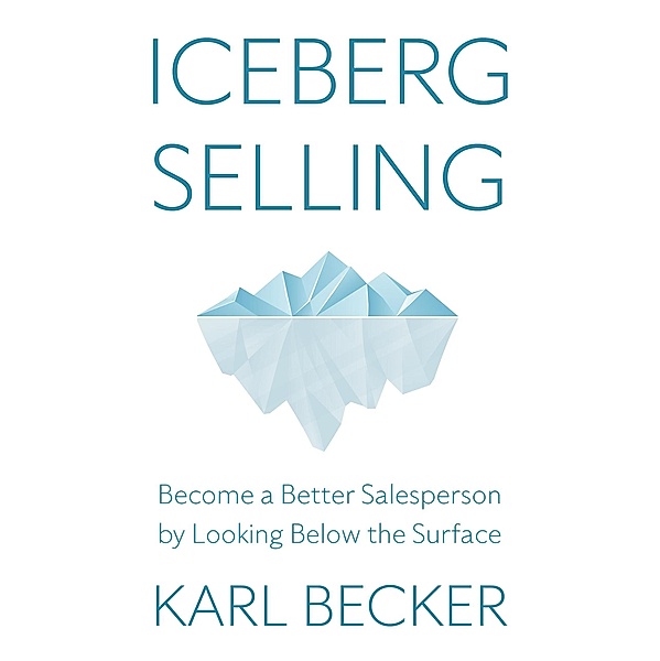 Iceberg Selling: Become a Better Salesperson by Looking Below the Surface, Karl Becker