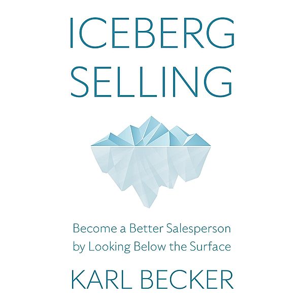 Iceberg Selling: Become a Better Salesperson by Looking Below the Surface, Karl Becker