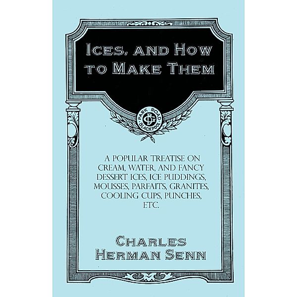 Ices, and How to Make Them - A Popular Treatise on Cream, Water, and Fancy Dessert Ices, Ice Puddings, Mousses, Parfaits, Granites, Cooling Cups, Punches, etc., Charles Herman Senn