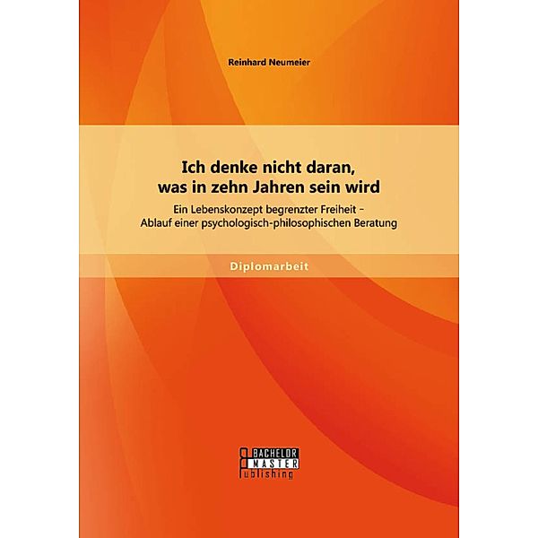 Ich denke nicht daran, was in zehn Jahren sein wird: Ein Lebenskonzept begrenzter Freiheit - Ablauf einer psychologisch-philosophischen Beratung, Reinhard Neumeier