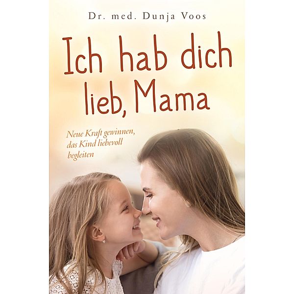 Ich hab dich lieb, Mama: Neue Kraft gewinnen, das Kind liebevoll begleiten (für Mütter), Dunja Voos