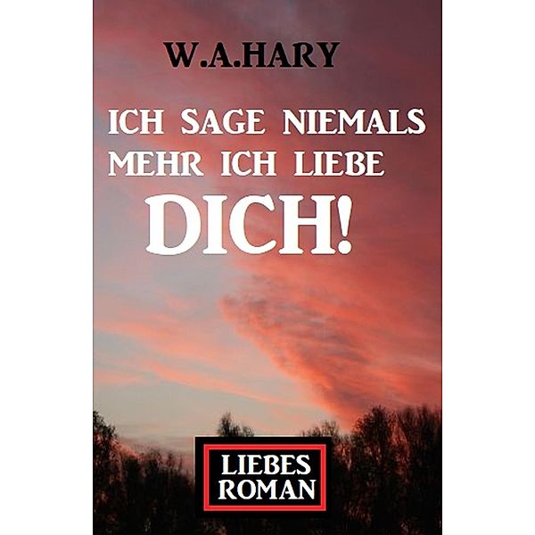 Ich sage niemals mehr ich liebe dich! Liebesroman, W. A. Hary