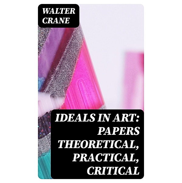 Ideals in Art: Papers Theoretical, Practical, Critical, Walter Crane