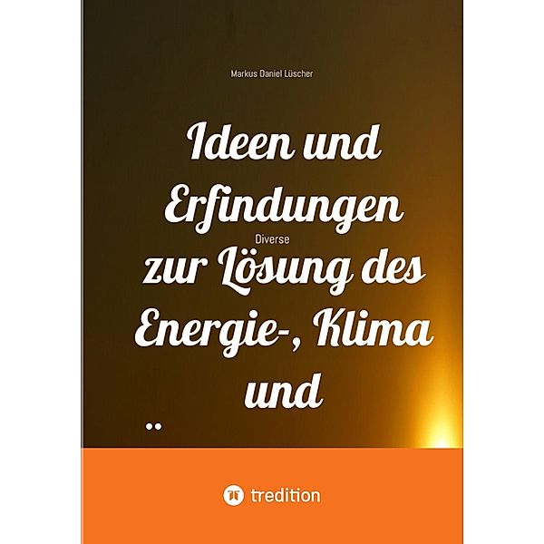 Ideen und Erfindungen zur Lösung des Energie-, Klima und Übervölkerungsproblems und zur Rettung der Menschheit und unserem Planeten, Markus Daniel Lüscher