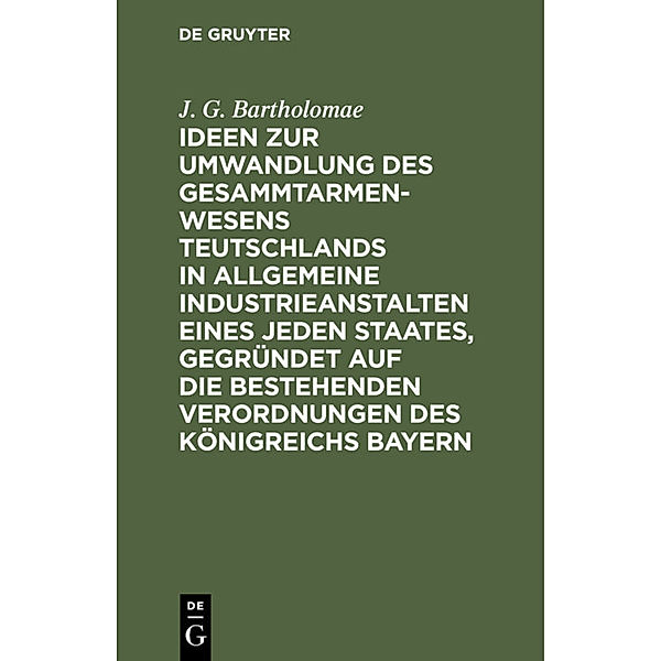 Ideen zur Umwandlung des Gesammtarmenwesens Teutschlands in allgemeine Industrieanstalten eines jeden Staates, gegründet auf die bestehenden Verordnungen des Königreichs Bayern, J. G. Bartholomae