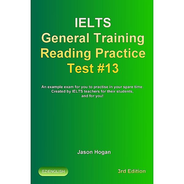 IELTS General Training Reading Practice Test #13. An Example Exam for You to Practise in Your Spare Time. Created by IELTS Teachers for their students, and for you! (IELTS General Training Reading Practice Tests, #13) / IELTS General Training Reading Practice Tests, Jason Hogan