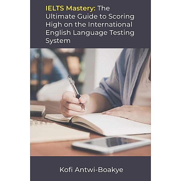 IELTS Mastery: The Ultimate Guide to Scoring High on the International English Language Testing System, Kofi Antwi Boakye