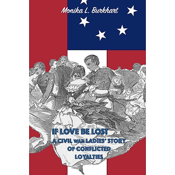 If Love Be Lost - A Civil War Ladies' Story of Conflicted Loyalties, Monika L. Burkhart