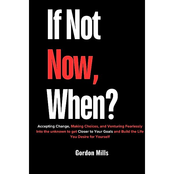 If not now, When? : Accepting Change, Making Choices, and Venturing Fearlessly Into the Unknown to get Closer to Your Goals and Build the Life you Desire for Yourself, Gordon Mills