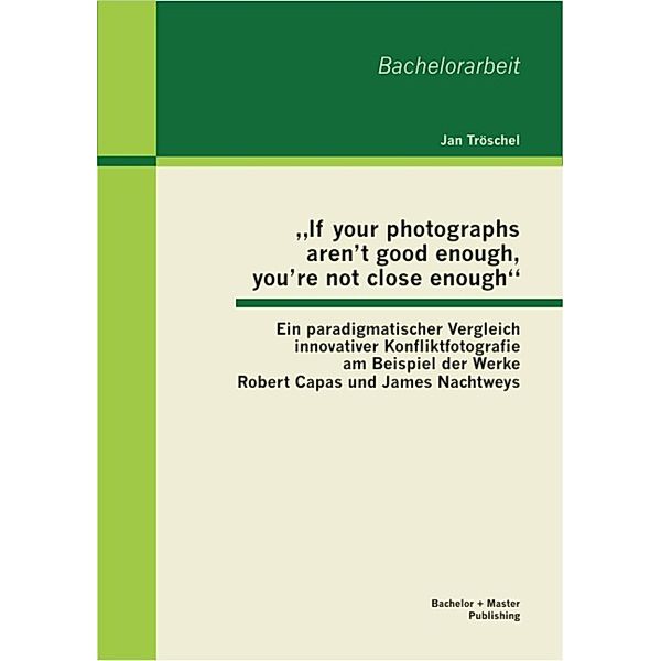 If your photographs aren't good enough, you're not close enough: Ein paradigmatischer Vergleich innovativer Konfliktfotografie am Beispiel der Werke Robert Capas und James Nachtweys, Jan Tröschel