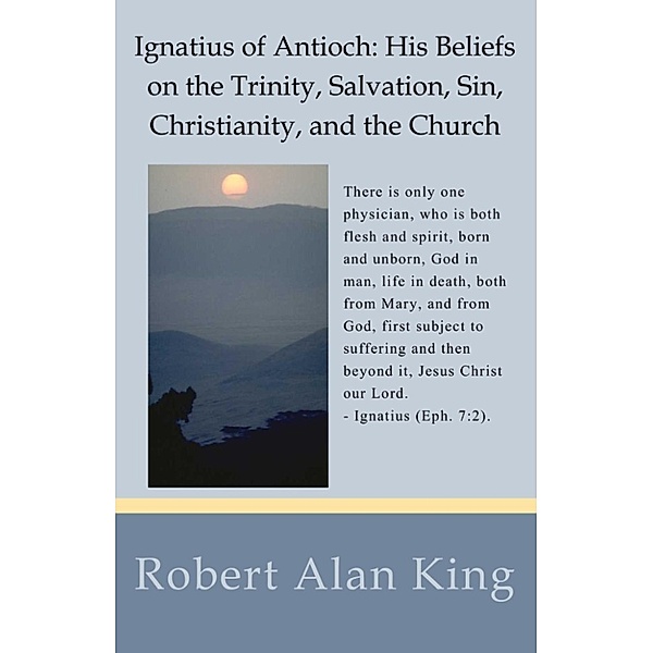 Ignatius of Antioch: His Beliefs on the Trinity, Salvation, Sin, Christianity, and the Church, Robert Alan King