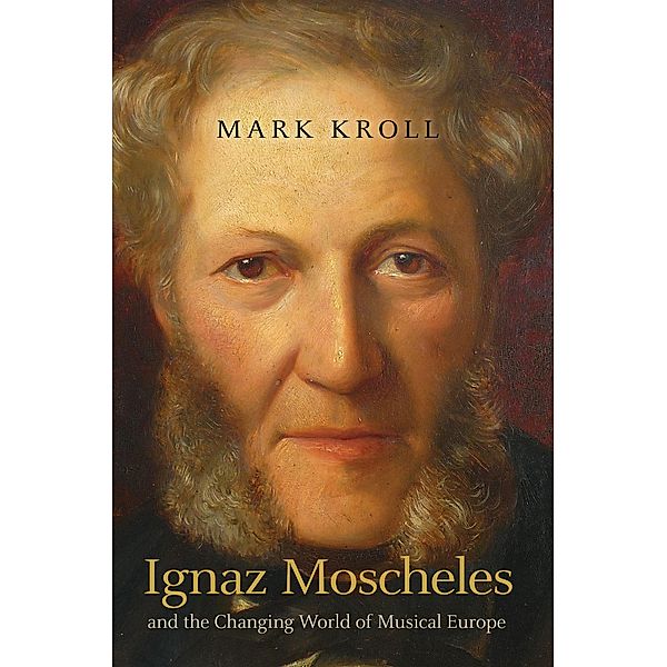 Ignaz Moscheles and the Changing World of Musical Europe, Mark Kroll