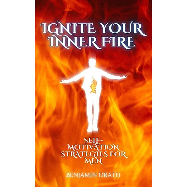 Ignite your Inner Fire: Self-Motivation strategies for Men, Benjamin Drath