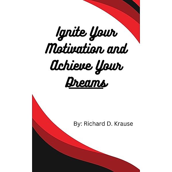 Ignite Your Motivation and Achieve Your Dreams, Richard D. Krause