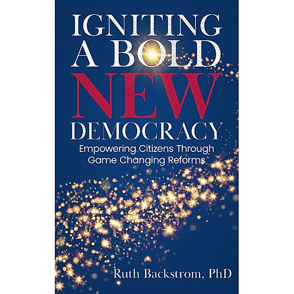 Igniting a Bold New Democracy: Empowering Citizens Through Game-Changing Reforms, Ruth Backstrom