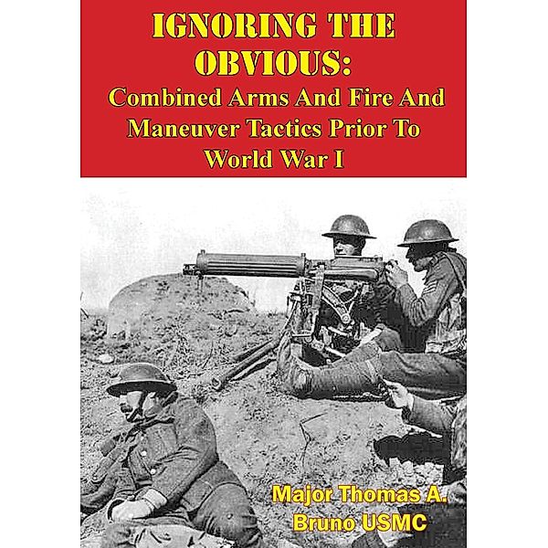 Ignoring The Obvious: Combined Arms And Fire And Maneuver Tactics Prior To World War I, Major Thomas A. Bruno Usmc