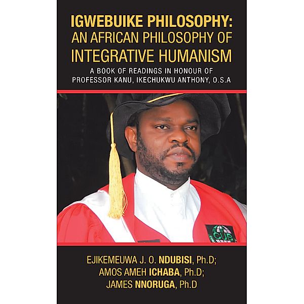 Igwebuike Philosophy: an African Philosophy of Integrative Humanism, Ejikemeuwa J. O. Ndubisi Ph. D, Amos Ameh Ichaba Ph. D, James Nnoruga Ph. D