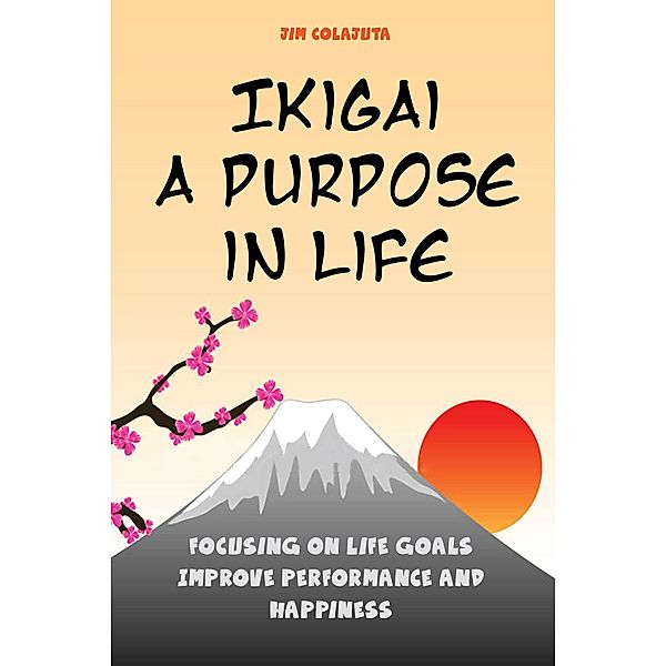 Ikigai: A Purpose in Life Focusing on Life Goals Improve Performance and Happiness, Jim Colajuta