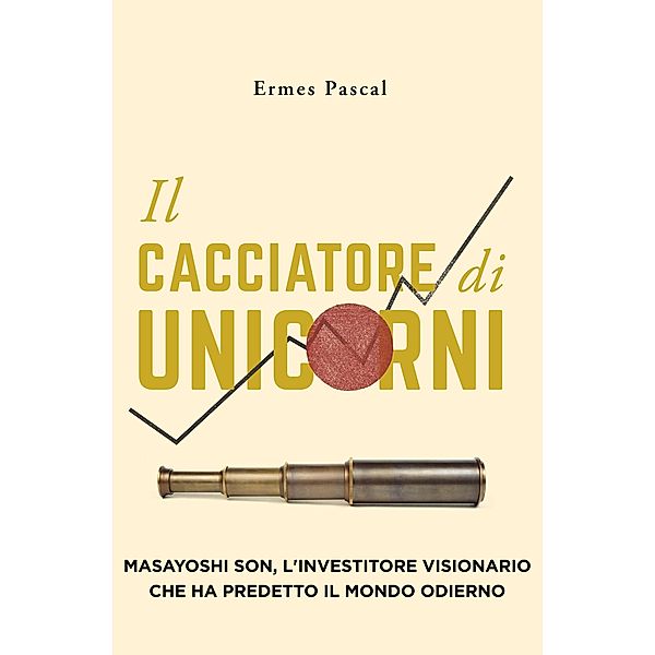 Il Cacciatore Di Unicorni: Masayoshi Son, L'Investitore Visionario Che Ha Predetto Il Mondo Odierno, Ermes Pascal