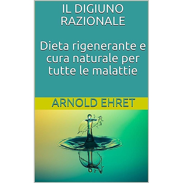 Il digiuno razionale - dieta rigenerante e cura naturale per tutte le malattie, Arnold Ehret