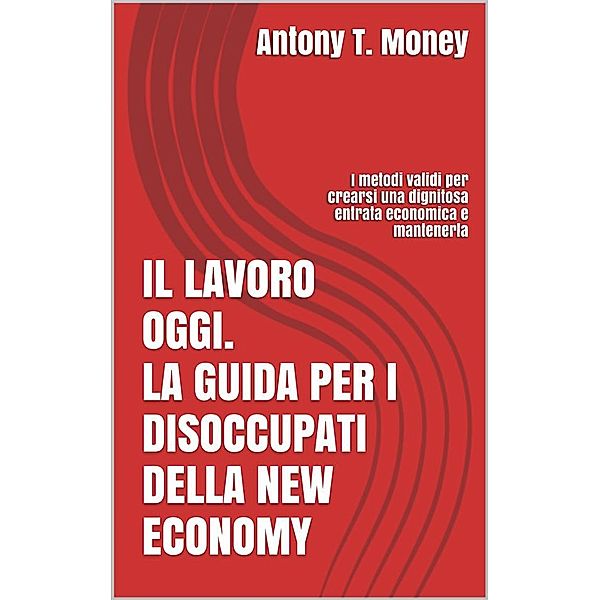 Il lavoro oggi. La guida per i disoccupati della New Economy: I metodi validi per crearsi una dignitosa entrata economica e mantenerla, Antony T.money