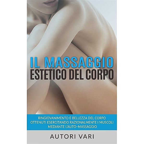 Il massaggio estetico del corpo - Ringiovanimento e Bellezza del Corpo ottenuti esercitando razionalmente i muscoli mediante l'auto-massaggio, Autori Vari