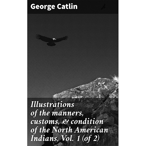Illustrations of the manners, customs, & condition of the North American Indians, Vol. 1 (of 2), George Catlin