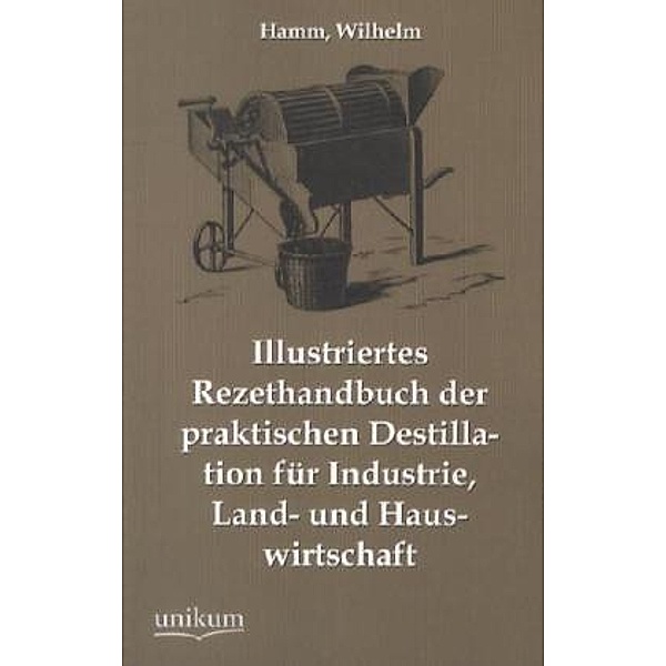 Illustriertes Rezepthandbuch der praktischen Destillation für Industrie, Land- und Hauswirtschaft, Wilhelm Hamm