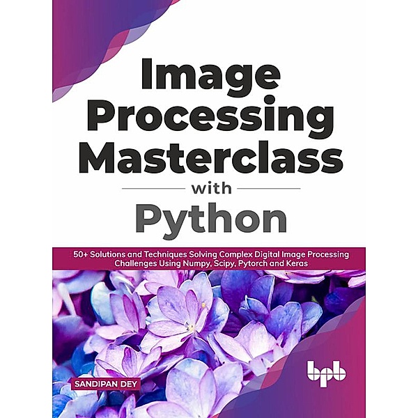 Image Processing Masterclass with Python: 50+ Solutions and Techniques Solving Complex Digital Image Processing Challenges Using Numpy, Scipy, Pytorch and Keras (English Edition), Sandipan Dey