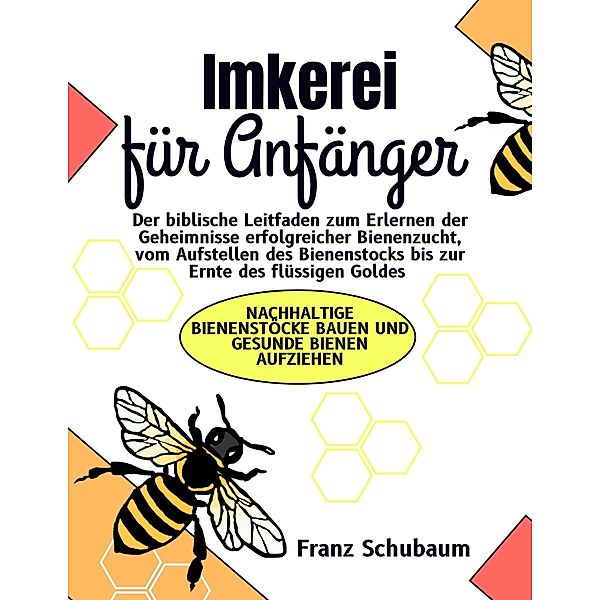 Imkerei für Anfänger: Der biblische Leitfaden zum Erlernen der Geheimnisse erfolgreicher Bienenzucht, vom Aufstellen des Bienenstocks bis zur Ernte des flüssigen Goldes, Franz Schubaum