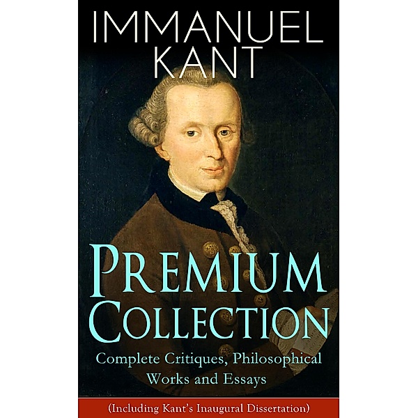 IMMANUEL KANT Premium Collection: Complete Critiques, Philosophical Works and Essays (Including Kant's Inaugural Dissertation), Immanuel Kant