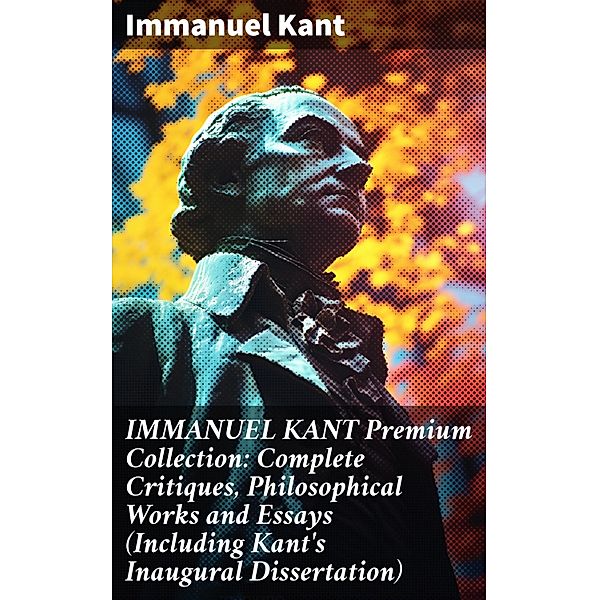 IMMANUEL KANT Premium Collection: Complete Critiques, Philosophical Works and Essays (Including Kant's Inaugural Dissertation), Immanuel Kant