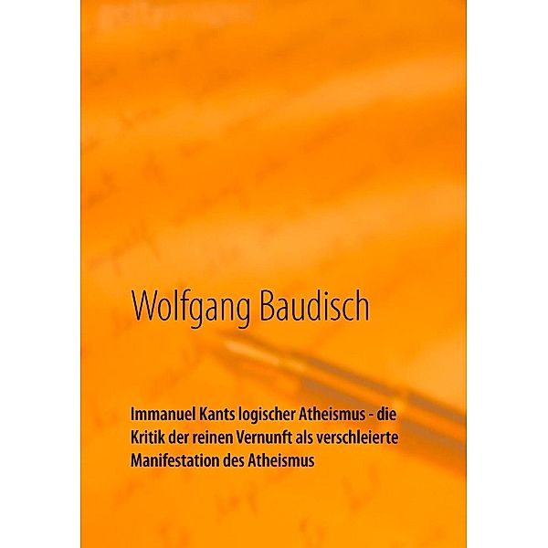 Immanuel Kants logischer Atheismus - die Kritik der reinen Vernunft als verschleierte Manifestation des Atheismus, Wolfgang Baudisch