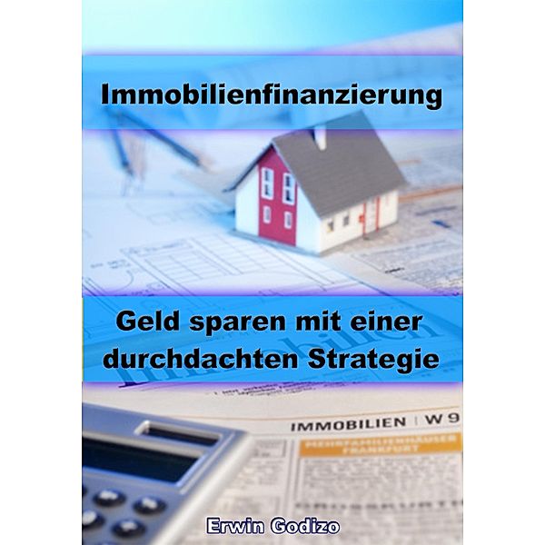 Immobilienfinanzierung - Geld sparen mit einer durchdachten Strategie, Erwin Godizo