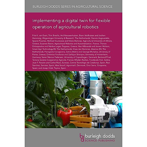 Implementing a digital twin for flexible operation of agricultural robotics / Burleigh Dodds Series in Agricultural Science, Frits K. van Evert, Suzanne Baron, Thanos Dritsopoulos, Markos Legas, Han Hilbrands, Jeroen Wolters, Klaas Jan Hommes, Panagiotis Karagiannis, Sotiris Makris, George Michalos, Dimitrios Paraforos, Trim Bresilla, Galibjon Sharipov, Søren Marcus Pedersen, Bertrand Pinel, Mladen Radisic, Juan F. Rascón, Carlos Rizzo, Raul Sanchez, Alea Scovill, Oriol Serra, Josep Vidal, Ard Nieuwenhuizen, Bram Veldhuisen, Jochen Hemming, Giannis Avgoustakis, Spyros Fountas, Michael Koutsiaras, Nikos Mylonas