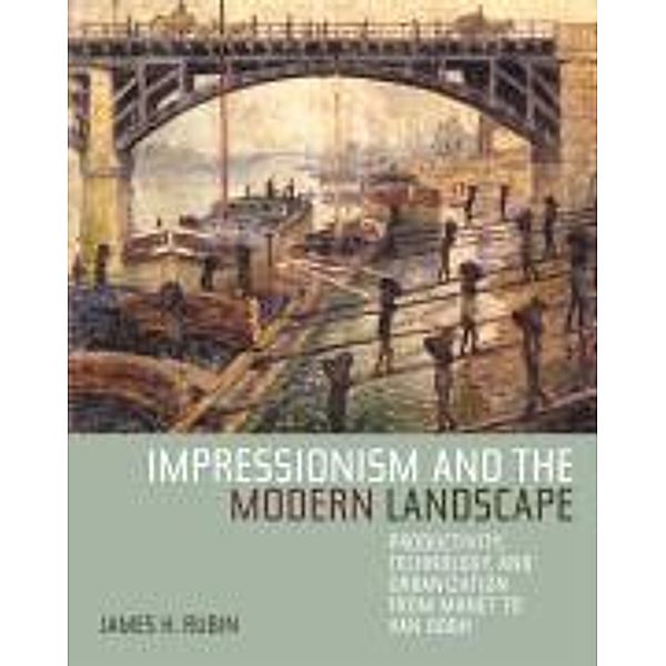 Impressionism and the Modern Landscape: Productivity, Technology, and Urbanization from Manet to Van Gogh, James H. Rubin