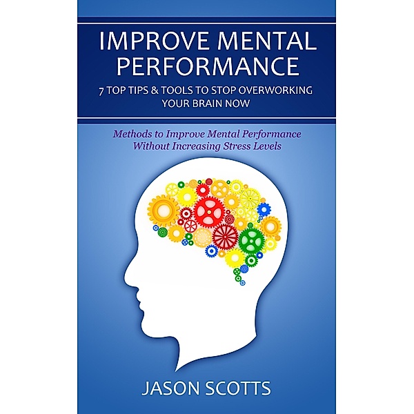 Improve Mental Performance: 7 Top Tips & Tools To Stop Overworking Your Brain Now / Speedy Publishing Books, Jason Scotts