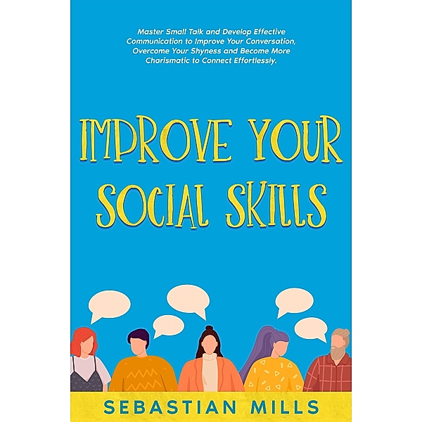 Improve Your Social Skills: Master Small Talk and Develop Effective Communication to Improve Your Conversation, Overcome Your Shyness and Become More Charismatic to Connect Effortlessly., Sebastian Mills