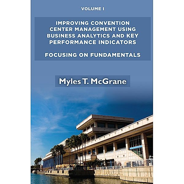 Improving Convention Center Management Using Business Analytics and Key Performance Indicators, Volume I / ISSN, Myles T. McGrane